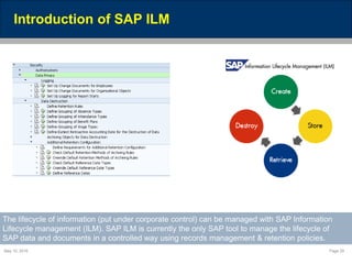 May 10, 2016 Page 29
Introduction of SAP ILM
The lifecycle of information (put under corporate control) can be managed with SAP Information
Lifecycle management (ILM). SAP ILM is currently the only SAP tool to manage the lifecycle of
SAP data and documents in a controlled way using records management & retention policies.
 
