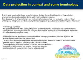 May 10, 2016 Page 34
Data protection in context and some terminology
Even if great care is taken to set up authorizations, design roles and isolate duties in the production
environment, these authorizations do not work in non-production systems.
How do you give developers, testers and contract workers access to a non-production system without
endangering data privacy and data security? Data encryption or (pseudo)anonymization might be the answer.
Terminology explained
We speak of anonymity if the identity of a person is not known or if a person does not wish to make his
identity known. Pseudonymization and anonymization are both techniques by means of which the identity
of a person can no longer be traced.
Pseudonymization is a procedure by means of which identifying data with a particular algorithm are
replaced by encrypted data (the pseudonym).
The algorithm can always calculate the same pseudonym for a person, by means of which information
about the person, also from various sources, can be combined.
Pseudonymization distinguishes itself in this way from anonymization,
because linking information to a person, from various sources,
is not possible with anonymization. (source wikipedia.org)
 