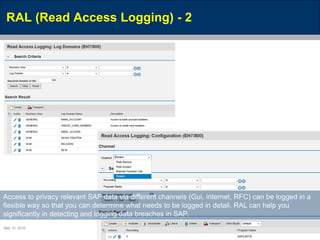 May 10, 2016 Page 45
RAL (Read Access Logging) - 2
Access to privacy relevant SAP data via different channels (Gui, internet, RFC) can be logged in a
flexible way so that you can determine what needs to be logged in detail. RAL can help you
significantly in detecting and logging data breaches in SAP.
 