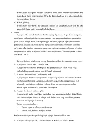 Bentuk butir- butir pasir halus itu tidak bulat benar tetapi bersudut- sudut kasar dan
tajam. Besar butir- butirnya antara 200 µ dan 2 mm. tidak ada gaya adhesi antar butir-
butir pasir kasar dan air.
6. Kerikil (gravel)
Bentuk butir- butir kerikil itu bermacam- macam ada yang bulat, bulat telur dan ada
yang pipih. Besar butir- butirnya lebih dari 2 mm.
B. Agregat
Agregat adalah suatu bahan keras dan kaku yang digunakan sebagai bahan campuran,
yang berupa berbagai jenis butiran atau pecahan, yang termasuk di dalamnya antara lain
pasir, kerikil, agregat pecah, trak dapur tinggi, abu (debu) agregat. Agregat dibutuhkan
pada lapisan struktur perkerasan karena merupakan bahan utama pembuatan konstruksi
perkerasan jalan dan juga merupakan bahan yang paling dominan menghimpun kekuatan
campuran untuk konstruksi jalan (Sumber : Bambang Ismanto, ”Perancangan Perkerasan
dan Bahan”, hal 22) .
Ditinjau dari asal kejadiannya, agregat dapat dibagi dalam tiga golongan umum yaitu :
1. Agregat dari batuan beku ( vulcanic rock )
Agregat ini terjadi karena pendinginan dan pembekuan dari bahan-bahan yang
meleleh akibat panas ( magma bumi ). Contoh batu granit.
2. Agregat / batuan endapan ( sedimentary rock )
Agregat terjadi dari hasil endapan halus dari proses pelapukan batuan bebas, tumbuh-
tumbuhan dan binatang. Dengan mengalami proses pelekatan dan penekanan oleh
alam maka menjadi agregat/batuan endapan. Jenis agregat endapan antara lain :
batuan kapur, batuan silika ( quartsite ), batuan pasir.
3. Agregat dari batuan methamorphik
Agregat terjadi akibat modifikasi (perubahan yang termasuk perubahan fisika / kimia
dari batuan endapan dan beku, sebagai hasil dari tekanan yang kuat akibat gesekan
bumi dan panas yang berlebihan ).
Sebagi contoh antara lain :
· Batuan kapur, berubah menjadi marmer
· Batuan pasir, berubah menjadi kwarsa.
Berdasarkan besar partikel-partikel agregat, agregat dapat dibedakan atas:
1. Agregat kasar, agregat > 4,75 mm menurut ASTM atau > 2 mm AASHTO
 
