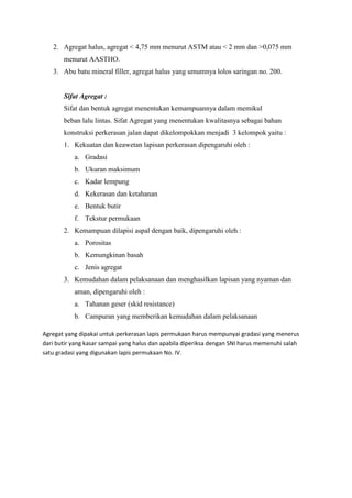 2. Agregat halus, agregat < 4,75 mm menurut ASTM atau < 2 mm dan >0,075 mm
menurut AASTHO.
3. Abu batu mineral filler, agregat halus yang umumnya lolos saringan no. 200.
Sifat Agregat :
Sifat dan bentuk agregat menentukan kemampuannya dalam memikul
beban lalu lintas. Sifat Agregat yang menentukan kwalitasnya sebagai bahan
konstruksi perkerasan jalan dapat dikelompokkan menjadi 3 kelompok yaitu :
1. Kekuatan dan keawetan lapisan perkerasan dipengaruhi oleh :
a. Gradasi
b. Ukuran maksimum
c. Kadar lempung
d. Kekerasan dan ketahanan
e. Bentuk butir
f. Tekstur permukaan
2. Kemampuan dilapisi aspal dengan baik, dipengaruhi oleh :
a. Porositas
b. Kemungkinan basah
c. Jenis agregat
3. Kemudahan dalam pelaksanaan dan menghasilkan lapisan yang nyaman dan
aman, dipengaruhi oleh :
a. Tahanan geser (skid resistance)
b. Campuran yang memberikan kemudahan dalam pelaksanaan
Agregat yang dipakai untuk perkerasan lapis permukaan harus mempunyai gradasi yang menerus
dari butir yang kasar sampai yang halus dan apabila diperiksa dengan SNI harus memenuhi salah
satu gradasi yang digunakan lapis permukaan No. IV.
 