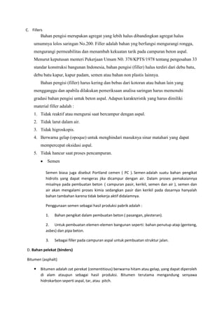 C. Fillers
Bahan pengisi merupakan agregat yang lebih halus dibandingkan agregat halus
umumnya lolos saringan No.200. Filler adalah bahan yng berfungsi mengurangi rongga,
mengurangi permeabilitas dan menambah kekuatan tarik pada campuran beton aspal.
Menurut keputusan menteri Pekerjaan Umum N0. 378/KPTS/1978 tentang pengesahan 33
standar konstruksi bangunan Indonesia, bahan pengisi (filler) halus terdiri dari debu batu,
debu batu kapur, kapur padam, semen atau bahan non plastis lainnya.
Bahan pengisi (filler) harus kering dan bebas dari kotoran atau bahan lain yang
mengganggu dan apabila dilakukan pemeriksaan analisa saringan harus memenuhi
gradasi bahan pengisi untuk beton aspal. Adapun karakteristik yang harus dimiliki
material filler adalah :
1. Tidak reaktif atau mengurai saat bercampur dengan aspal.
2. Tidak larut dalam air.
3. Tidak higroskopis.
4. Berwarna gelap (opoque) untuk menghindari masuknya sinar matahari yang dapat
mempercepat oksidasi aspal.
5. Tidak hancur saat proses pencampuran.
Semen
Semen biasa juga disebut Portland cemen ( PC ). Semen adalah suatu bahan pengikat
hidrolis yang dapat mengeras jika dicampur dengan air. Dalam proses pemakaiannya
misalnya pada pembuatan beton ( campuran pasir, kerikil, semen dan air ), semen dan
air akan mengalami proses kimia sedangkan pasir dan kerikil pada dasarnya hanyalah
bahan tambahan karena tidak bekerja aktif didalamnya.
Penggunaan semen sebagai hasil produksi pabrik adalah :
1. Bahan pengikat dalam pembuatan beton ( pasangan, plesteran).
2. Untuk pembuatan elemen-elemen bangunan seperti: bahan penutup atap (genteng,
asbes) dan pipa beton.
3. Sebagai filler pada campuran aspal untuk pembuatan struktur jalan.
D. Bahan pelekat (binders)
Bitumen (asphalt)
 Bitumen adalah zat perekat (cementitious) berwarna hitam atau gelap, yang dapat diperoleh
di alam ataupun sebagai hasil produksi. Bitumen terutama mengandung senyawa
hidrokarbon seperti aspal, tar, atau pitch.
 