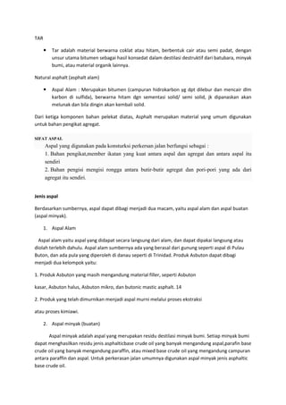 TAR
 Tar adalah material berwarna coklat atau hitam, berbentuk cair atau semi padat, dengan
unsur utama bitumen sebagai hasil konsedat dalam destilasi destruktif dari batubara, minyak
bumi, atau material organik lainnya.
Natural asphalt (asphalt alam)
 Aspal Alam : Merupakan bitumen (campuran hidrokarbon yg dpt dilebur dan mencair dlm
karbon di sulfida), berwarna hitam dgn sementasi solid/ semi solid, jk dipanaskan akan
melunak dan bila dingin akan kembali solid.
Dari ketiga komponen bahan pelekat diatas, Asphalt merupakan material yang umum digunakan
untuk bahan pengikat agregat.
SIFAT ASPAL
Aspal yang digunakan pada konsturksi perkersan jalan berfungsi sebagai :
1. Bahan pengikat,member ikatan yang kuat antara aspal dan agregat dan antara aspal itu
sendiri
2. Bahan pengisi mengisi rongga antara butir-butir agregat dan pori-pori yang ada dari
agregat itu sendiri.
Jenis aspal
Berdasarkan sumbernya, aspal dapat dibagi menjadi dua macam, yaitu aspal alam dan aspal buatan
(aspal minyak).
1. Aspal Alam
Aspal alam yaitu aspal yang didapat secara langsung dari alam, dan dapat dipakai langsung atau
diolah terlebih dahulu. Aspal alam sumbernya ada yang berasal dari gunung seperti aspal di Pulau
Buton, dan ada pula yang diperoleh di danau seperti di Trinidad. Produk Asbuton dapat dibagi
menjadi dua kelompok yaitu:
1. Produk Asbuton yang masih mengandung material filler, seperti Asbuton
kasar, Asbuton halus, Asbuton mikro, dan butonic mastic asphalt. 14
2. Produk yang telah dimurnikan menjadi aspal murni melalui proses ekstraksi
atau proses kimiawi.
2. Aspal minyak (buatan)
Aspal minyak adalah aspal yang merupakan residu destilasi minyak bumi. Setiap minyak bumi
dapat menghasilkan residu jenis asphalticbase crude oil yang banyak mengandung aspal,parafin base
crude oil yang banyak mengandung paraffin, atau mixed base crude oil yang mengandung campuran
antara paraffin dan aspal. Untuk perkerasan jalan umumnya digunakan aspal minyak jenis asphaltic
base crude oil.
 