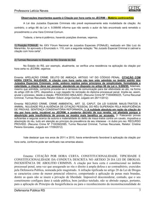 Professora Letícia Neves
Defensoria Pública RS 3
Observações importantes quanto à Citação por hora certa no JECRIM – Matéria controvertida
A Lei dos Juizados Especiais Criminais não prevê expressamente esta modalidade de citação. Ao
contrário, o artigo 66 da Lei n. 9.099/95 informa que não sendo o autor do fato encontrado será remetido o
procedimento a uma Vara Criminal Comum.
Todavia, o tema é polêmico, havendo posições diversas, vejamos.
1) Posição FONAJE: No XXV Fórum Nacional de Juizados Especiais (FONAJE), realizado em São Luiz do
Maranhão, foi aprovado o Enunciado n. 110, com a seguinte redação: ―No Juizado Especial Criminal é cabível a
citação com hora certa‖.
2) Turmas Recursais no Estado do Rio Grande do Sul:
No Estado do RS, por exemplo, atualmente, se verifica uma resistência na aplicação da citação por
hora certa no JECRIM, vejamos:
Ementa: APELAÇÃO CRIME. DELITO DE AMEAÇA. ARTIGO 147 DO CÓDIGO PENAL. CITAÇÃO COM
HORA CERTA. NULIDADE. A citação com hora certa não tem sido admitida no âmbito estrito dos
Juizados Especiais Criminais, onde, embora regidos pelos princípios da simplicidade, formalidade e
celeridade, a citação deve ser pessoal, atendendo ao disposto no artigo 66 da Lei n. 9.099/95. Ademais,
mesmo que admitida, cumpriria proceder-se à remessa de comunicação para dar efetividade ao ato, na forma
do artigo 229 do CPC, dispositivo a cujo respeito há remissão do diploma processual penal. Impõe-se, assim,
anular o processo, desde a citação. PROCESSO ANULADO. (Recurso Crime Nº 71004069225, Turma Recursal
Criminal, Turmas Recursais, Relator: Edson Jorge Cechet, Julgado em 26/11/2012)
Ementa: RECURSO CRIME. CRIME AMBIENTAL. ART. 32, CAPUT, DA LEI 9.605/98. MAUS-TRATOS A
ANIMAL. NULIDADE PELA AUSÊNCIA DE CITAÇÃO PESSOAL DO RÉU SUPERADA PELA INSUFICIÊNCIA
DE PROVAS. SENTENÇA CONDENATÓRIA REFORMADA. 1- A nulidade absoluta em razão da citação do
réu por hora certa, incabível no JECRIM, e posterior decreto de sua revelia, vai afastada porque a
absolvição pela insuficiência de provas se mostra mais benéfica ao acusado. 2- Falecendo provas
suficientes e seguras acerca da autoria e materialidade do delito de maus-tratos contra um cavalo, impositiva a
absolvição do réu, tudo em atenção ao princípio da prevalência de seu interesse - in dubio pro reo. RECURSO
PROVIDO. (Recurso Crime Nº 71003922085, Turma Recursal Criminal, Turmas Recursais, Relator: Cristina
Pereira Gonzales, Julgado em 17/09/2012)
Vale destacar que nos anos de 2011 e 2010, havia entendimento favorável à aplicação da citação por
hora certa, conforme pode ser verificado nas ementas abaixo.
Ementa: CITAÇÃO POR HORA CERTA. CONSTITUCIONALIDADE. TIPICIDADE E
CONSTITUCIONALIDADE DA CONDUTA DESCRITA NO ARTIGO 28 DA LEI DE DROGAS.
INEXISTÊNCIA DE ABOLITIO CRIMINIS. A citação por hora certa é constitucional no âmbito
processual penal, uma vez que assegurado ao réu o direito à ampla defesa e ao contraditório, exercidos
pela Defensoria Publica, nomeada pelo magistrado. A infração tipificada no artigo 28 da Lei de Drogas
se caracteriza como de menor potencial ofensivo, comportando a aplicação de penas mais brandas,
dentre as quais não se insere a privação de liberdade. Impossível desconsiderar, contudo, que o seu
cometimento configura dano à saúde pública, bem jurídico tutelado, não se abrindo espaço, portanto,
para a aplicação do Princípio da Insignificância ou para o reconhecimento da inconstitucionalidade do
 