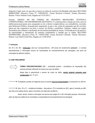 Professora Letícia Neves
Defensoria Pública RS 4
dispositivo legal, uma vez que não se insere na esfera de exercício da liberdade individual. RECURSO
IMPROVIDO. (Recurso Crime Nº 71002943553, Turma Recursal Criminal, Turmas Recursais,
Relator: Volcir Antônio Casal, Julgado em 31/01/2011)
Ementa: ARTIGO 309 DO CÓDIGO DE TRANSITO BRASILEIRO. SENTENÇA
CONDENATÓRIA. INCONFORMIDADE DEFENSIVA. É constitucional a citação por hora certa no
âmbito processual penal, pois assegurado ao réu o direito à ampla defesa e ao contraditório, exercidos
pela Defensoria Publica, nomeada pelo magistrado, já que o réu, ciente da imputação que lhe era feita,
optou por não comparecer em juízo e exercer seu direito a autodefesa. Ademais, vedado aos órgãos
fracionários dos tribunais a declaração de inconstitucionalidade de norma. Verificada prova da autoria e
da materialidade a manutenção da sentença condenatória é medida que se impõe. RECURSO
DESPROVIDO. (Recurso Crime Nº 71002512580, Turma Recursal Criminal, Turmas Recursais,
Relator: Laís Ethel Corrêa Pias, Julgado em 12/04/2010)
7. Intimação
Art. 67 e Art. 68 – Intimação: será por correspondência - AR (aviso de recebimento pessoal) – e contará
expressamente a informação acerca da necessidade de acompanhamento por advogado, sob pena de
nomeação de defensor público.
8. FASE PRELIMINAR
TERMO CIRCUNSTANCIADO (69) – autoridade policial – providência as requisições dos
exames periciais (diferente do exame de corpo de delito).
Nesta fase é prescindível o exame de corpo de delito, sendo exigível somente para
condenação (art. 77, §1°).
É afastada a prisão em flagrante para os autores que se comprometem a comparecer no JECrim.
Arts. 70 e 71 – Audiência Imediata – Na prática o TC é remetido ao JEC, após é remetido ao MP,
que fará uma análise prévia, após é marcada uma data para audiência.
Assim sendo, haverá a intimação nos termos dos artigos 67 e 68. Intimação pessoal, informando,
além da data da audiência de conciliação a necessidade de acompanhamento de advogado.
 