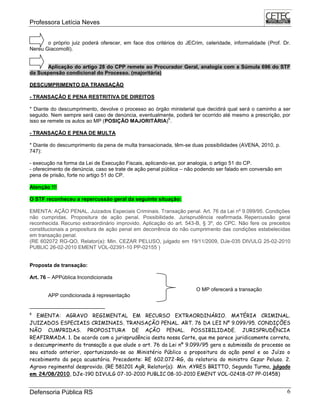 Professora Letícia Neves
Defensoria Pública RS 6
o próprio juiz poderá oferecer, em face dos critérios do JECrim, celeridade, informalidade (Prof. Dr.
Nereu Giacomolli).
Aplicação do artigo 28 do CPP remete ao Procurador Geral, analogia com a Súmula 696 do STF
da Suspensão condicional do Processo. (majoritária)
DESCUMPRIMENTO DA TRANSAÇÃO
- TRANSAÇÃO E PENA RESTRITIVA DE DIREITOS
* Diante do descumprimento, devolve o processo ao órgão ministerial que decidirá qual será o caminho a ser
seguido. Nem sempre será caso de denúncia, eventualmente, poderá ter ocorrido até mesmo a prescrição, por
isso se remete os autos ao MP (POSIÇÃO MAJORITÁRIA)
6
.
- TRANSAÇÃO E PENA DE MULTA
* Diante do descumprimento da pena de multa transacionada, têm-se duas possibilidades (AVENA, 2010, p.
747):
- execução na forma da Lei de Execução Fiscais, aplicando-se, por analogia, o artigo 51 do CP.
- oferecimento de denúncia, caso se trate de ação penal pública – não podendo ser falado em conversão em
pena de prisão, forte no artigo 51 do CP.
Atenção !!!
O STF reconheceu a repercussão geral da seguinte situação:
EMENTA: AÇÃO PENAL. Juizados Especiais Criminais. Transação penal. Art. 76 da Lei nº 9.099/95. Condições
não cumpridas. Propositura de ação penal. Possibilidade. Jurisprudência reafirmada. Repercussão geral
reconhecida. Recurso extraordinário improvido. Aplicação do art. 543-B, § 3º, do CPC. Não fere os preceitos
constitucionais a propositura de ação penal em decorrência do não cumprimento das condições estabelecidas
em transação penal.
(RE 602072 RG-QO, Relator(a): Min. CEZAR PELUSO, julgado em 19/11/2009, DJe-035 DIVULG 25-02-2010
PUBLIC 26-02-2010 EMENT VOL-02391-10 PP-02155 )
Proposta de transação:
Art. 76 – APPública Incondicionada
O MP oferecerá a transação
APP condicionada à representação
6
EMENTA: AGRAVO REGIMENTAL EM RECURSO EXTRAORDINÁRIO. MATÉRIA CRIMINAL.
JUIZADOS ESPECIAIS CRIMINAIS. TRANSAÇÃO PENAL. ART. 76 DA LEI Nº 9.099/95. CONDIÇÕES
NÃO CUMPRIDAS. PROPOSITURA DE AÇÃO PENAL. POSSIBILIDADE. JURISPRUDÊNCIA
REAFIRMADA. 1. De acordo com a jurisprudência desta nossa Corte, que me parece juridicamente correta,
o descumprimento da transação a que alude o art. 76 da Lei nº 9.099/95 gera a submissão do processo ao
seu estado anterior, oportunizando-se ao Ministério Público a propositura da ação penal e ao Juízo o
recebimento da peça acusatória. Precedente: RE 602.072-RG, da relatoria do ministro Cezar Peluso. 2.
Agravo regimental desprovido. (RE 581201 AgR, Relator(a): Min. AYRES BRITTO, Segunda Turma, julgado
em 24/08/2010, DJe-190 DIVULG 07-10-2010 PUBLIC 08-10-2010 EMENT VOL-02418-07 PP-01458)
 