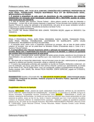 Professora Letícia Neves
Defensoria Pública RS 9
TRANSAÇÃO PENAL. ART. 76 DA LEI N. 9.099/1995. CONDIÇÕES NÃO CUMPRIDAS. PROPOSITURA DE
AÇÃO PENAL. POSSIBILIDADE. POSIÇÃO REAFIRMADA PELO STF EM REPERCUSSÃO GERAL.
IMPROCEDÊNCIA DO PEDIDO.
1. É possível a propositura de ação penal em decorrência do não cumprimento das condições
estabelecidas em transação penal homologada judicialmente (RE n. 602.072/RS, questão de ordem,
repercussão geral, DJe 25/2/2010).
2. À vista do decidido pelo Supremo Tribunal Federal - última palavra quando se trata de interpretar a
Constituição -, cumpre não só aos juizados especiais e respectivas Turmas recursais como também ao próprio
Superior Tribunal de Justiça dar aplicação a tal entendimento, sob pena de se causar verdadeiro tumulto e
insegurança na Justiça brasileira. Precedentes da Quinta e da Sexta Turma.
3. Reclamação julgada improcedente.
(Rcl 7.014/DF, Rel. Ministro SEBASTIÃO REIS JÚNIOR, TERCEIRA SEÇÃO, julgado em 28/03/2012, DJe
18/04/2012)
Transação e Ação Penal Privada
PENAL E PROCESSUAL PENAL. AÇÃO PENAL ORIGINÁRIA. QUEIXA. INJÚRIA. TRANSAÇÃO PENAL.
AÇÃO PENAL PRIVADA. POSSIBILIDADE. LEGITIMIDADE DO QUERELANTE. JUSTA CAUSA
EVIDENCIADA. RECEBIMENTO DA PEÇA ACUSATÓRIA.
I - A transação penal, assim como a suspensão condicional do processo, não se trata de direito público
subjetivo do acusado, mas sim de poder-dever do Ministério Público (Precedentes desta e. Corte e do c.
Supremo Tribunal Federal).
II - A jurisprudência dos Tribunais Superiores admite a aplicação da transação penal às ações penais
privadas. Nesse caso, a legitimidade para formular a proposta é do ofendido, e o silêncio do querelante
não constitui óbice ao prosseguimento da ação penal.
III - Isso porque, a transação penal, quando aplicada nas ações penais privadas, assenta-se nos princípios da
disponibilidade e da oportunidade, o que significa que o seu implemento requer o mútuo consentimento das
partes.
IV - Na injúria não se imputa fato determinado, mas se formulam juízos de valor, exteriorizando-se qualidades
negativas ou defeitos que importem menoscabo, ultraje ou vilipêndio de alguém.
V - O exame das declarações proferidas pelo querelado na reunião do Conselho Deliberativo evidenciam, em
juízo de prelibação, que houve, para além do mero animus criticandi, conduta que, aparentemente, se amolda
ao tipo inserto no art. 140 do Código Penal, o que, por conseguinte, justifica o prosseguimento da ação penal.
Queixa recebida. (APn .634/RJ, Rel. Ministro FELIX FISCHER, CORTE ESPECIAL, julgado em 21/03/2012,
DJe 03/04/2012).
Enunciado nº 112 (Substitui o Enunciado 90) - Na ação penal de iniciativa privada, cabem transação penal e
a suspensão condicional do processo, mediante proposta do Ministério Público. (Aprovado no XXVII
FONAJE – Palmas/TO)
Fungibilidade e Recurso de Apelação
Ementa: APELAÇÃO CRIME. JOGOS DE AZAR. MÁQUINAS CAÇA-NÍQUEIS. ARTIGO 50, DO DECRETO-
LEI Nº 3.688/1941. MANUTENÇÃO DA CONDENAÇÃO. - Inexistência, na sistemática do JECRIM, da figura do
recurso inominado. Fungibilidade recursal. Conhecimento como apelação. - Materialidade e autoria que
restaram cabalmente demonstradas, na medida em que foram as máquinas caça-níqueis apreendidas em local
acessível ao público, anexo ao bar do réu, tendo o mesmo confessado que com o lucro advindo da prática
custeava as despesas elétricas do estabelecimento comercial. - Deferido o pedido de assistência judiciária
gratuita ao réu, em razão de sua situação financeira. RECURSO PARCIALMENTE PROVIDO. (Recurso Crime
Nº 71004014650, Turma Recursal Criminal, Turmas Recursais, Relator: Eduardo Ernesto Lucas Almada,
Julgado em 17/12/2012)
 