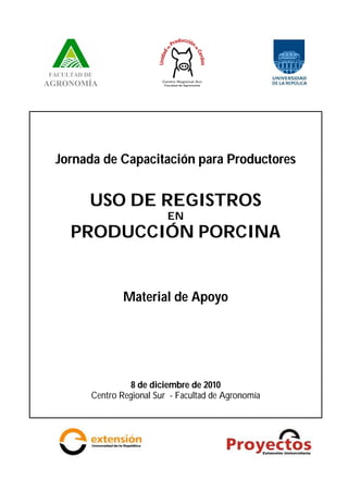 Jornada de Capacitación para Productores
USO DE REGISTROS
EN
PRODUCCIÓN PORCINA
Material de Apoyo
8 de diciembre de 2010
Centro Regional Sur - Facultad de Agronomía
 