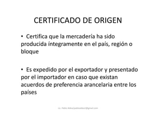 CERTIFICADO DE ORIGEN
• Certifica que la mercadería ha sido
producida íntegramente en el país, región o
bloque
• Es expedido por el exportador y presentado
por el importador en caso que existan
acuerdos de preferencia arancelaria entre los
países
Lic. Pablo Aldea/pabloaldea1@gmail.com
 