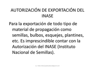 AUTORIZACIÓN DE EXPORTACIÓN DEL
INASE
Para la exportación de todo tipo de
material de propagación como
semillas, bulbos, esquejes, plantines,semillas, bulbos, esquejes, plantines,
etc. Es imprescindible contar con la
Autorización del INASE (Instituto
Nacional de Semillas).
Lic. Pablo Aldea/pabloaldea1@gmail.com
 