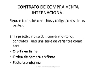 CONTRATO DE COMPRA VENTA
INTERNACIONAL
Figuran todos los derechos y obligaciones de las
partes.
En la práctica no se dan comúnmente losEn la práctica no se dan comúnmente los
contratos , sino una serie de variantes como
ser:
• Oferta en firme
• Orden de compra en firme
• Factura proforma
Lic. Pablo Aldea/pabloaldea1@gmail.com
 