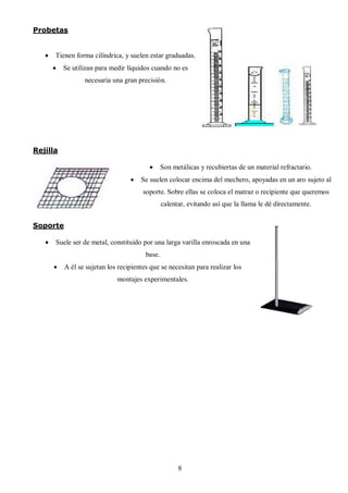 Probetas


      Tienen forma cilíndrica, y suelen estar graduadas.
          Se utilizan para medir líquidos cuando no es
                  necesaria una gran precisión.




Rejilla

                                                Son metálicas y recubiertas de un material refractario.
                                      Se suelen colocar encima del mechero, apoyadas en un aro sujeto al
                                        soporte. Sobre ellas se coloca el matraz o recipiente que queremos
                                                 calentar, evitando así que la llama le dé directamente.


Soporte

      Suele ser de metal, constituido por una larga varilla enroscada en una
                                         base.
          A él se sujetan los recipientes que se necesitan para realizar los
                              montajes experimentales.




                                                       8
 