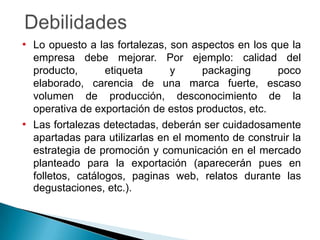 • Lo opuesto a las fortalezas, son aspectos en los que la
  empresa debe mejorar. Por ejemplo: calidad del
  producto,       etiqueta     y     packaging      poco
  elaborado, carencia de una marca fuerte, escaso
  volumen de producción, desconocimiento de la
  operativa de exportación de estos productos, etc.
• Las fortalezas detectadas, deberán ser cuidadosamente
  apartadas para utilizarlas en el momento de construir la
  estrategia de promoción y comunicación en el mercado
  planteado para la exportación (aparecerán pues en
  folletos, catálogos, paginas web, relatos durante las
  degustaciones, etc.).
 