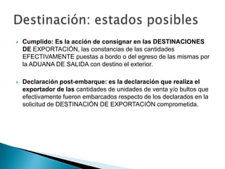    Cumplido: Es la acción de consignar en las DESTINACIONES
    DE EXPORTACIÓN, las constancias de las cantidades
    EFECTIVAMENTE puestas a bordo o del egreso de las mismas por
    la ADUANA DE SALIDA con destino el exterior.

   Declaración post-embarque: es la declaración que realiza el
    exportador de las cantidades de unidades de venta y/o bultos que
    efectivamente fueron embarcados respecto de los declarados en la
    solicitud de DESTINACIÓN DE EXPORTACIÓN comprometida.
 
