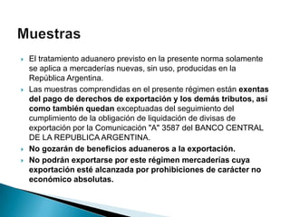    El tratamiento aduanero previsto en la presente norma solamente
    se aplica a mercaderías nuevas, sin uso, producidas en la
    República Argentina.
   Las muestras comprendidas en el presente régimen están exentas
    del pago de derechos de exportación y los demás tributos, así
    como también quedan exceptuadas del seguimiento del
    cumplimiento de la obligación de liquidación de divisas de
    exportación por la Comunicación "A" 3587 del BANCO CENTRAL
    DE LA REPUBLICA ARGENTINA.
   No gozarán de beneficios aduaneros a la exportación.
   No podrán exportarse por este régimen mercaderías cuya
    exportación esté alcanzada por prohibiciones de carácter no
    económico absolutas.
 