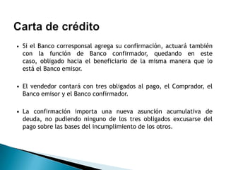 • Si el Banco corresponsal agrega su confirmación, actuará también
  con la función de Banco confirmador, quedando en este
  caso, obligado hacia el beneficiario de la misma manera que lo
  está el Banco emisor.

• El vendedor contará con tres obligados al pago, el Comprador, el
  Banco emisor y el Banco confirmador.

• La confirmación importa una nueva asunción acumulativa de
  deuda, no pudiendo ninguno de los tres obligados excusarse del
  pago sobre las bases del incumplimiento de los otros.
 