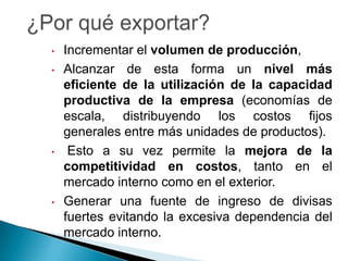 •   Incrementar el volumen de producción,
•   Alcanzar de esta forma un nivel más
    eficiente de la utilización de la capacidad
    productiva de la empresa (economías de
    escala, distribuyendo los costos fijos
    generales entre más unidades de productos).
•    Esto a su vez permite la mejora de la
    competitividad en costos, tanto en el
    mercado interno como en el exterior.
•   Generar una fuente de ingreso de divisas
    fuertes evitando la excesiva dependencia del
    mercado interno.
 