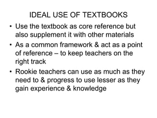 IDEAL USE OF TEXTBOOKS
• Use the textbook as core reference but
also supplement it with other materials
• As a common framework & act as a point
of reference – to keep teachers on the
right track
• Rookie teachers can use as much as they
need to & progress to use lesser as they
gain experience & knowledge
 