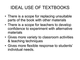 IDEAL USE OF TEXTBOOKS
• There is a scope for replacing unsuitable
parts of the book with other materials
• There is a scope for teachers to develop
confidence to experiment with alternative
materials
• Gives more variety to classroom activities
& teaching techniques
• Gives more flexible response to students’
individual needs.
 