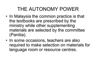 THE AUTONOMY POWER
• In Malaysia the common practice is that
the textbooks are prescribed by the
ministry while other supplementing
materials are selected by the committee
(Panitia).
• In some occasions, teachers are also
required to make selection on materials for
language room or resource centres.
 