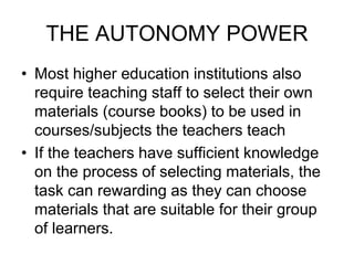 THE AUTONOMY POWER
• Most higher education institutions also
require teaching staff to select their own
materials (course books) to be used in
courses/subjects the teachers teach
• If the teachers have sufficient knowledge
on the process of selecting materials, the
task can rewarding as they can choose
materials that are suitable for their group
of learners.
 