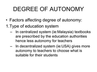 DEGREE OF AUTONOMY
• Factors affecting degree of autonomy:
1.Type of education system
– In centralized system (ie:Malaysia) textbooks
are prescribed by the education authorities
hence less autonomy for teachers
– In decentralized system (ie:USA) gives more
autonomy to teachers to choose what is
suitable for their students
 