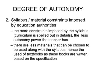 DEGREE OF AUTONOMY
2. Syllabus / material constraints imposed
by education authorities
– the more constraints imposed by the syllabus
(curriculum is spelled out in details), the less
autonomy power the teacher has
– there are less materials that can be chosen to
be used along with the syllabus, hence the
used of textbooks as these books are written
based on the specification
 