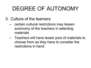 DEGREE OF AUTONOMY
3. Culture of the learners
– certain cultural restrictions may lessen
autonomy of the teachers in selecting
materials
– Teachers will have lesser pool of materials to
choose from as they have to consider the
restrictions in hand
 