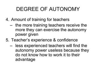 DEGREE OF AUTONOMY
4. Amount of training for teachers
– the more training teachers receive the
more they can exercise the autonomy
power given
5. Teacher’s experience & confidence
– less experienced teachers will find the
autonomy power useless because they
do not know how to work it to their
advantage
 