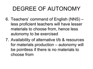 DEGREE OF AUTONOMY
6. Teachers’ command of English (NNS) –
less proficient teachers will have lesser
materials to choose from, hence less
autonomy to be exercised
7. Availability of alternative t/b & resources
for materials production – autonomy will
be pointless if there is no materials to
choose from
 