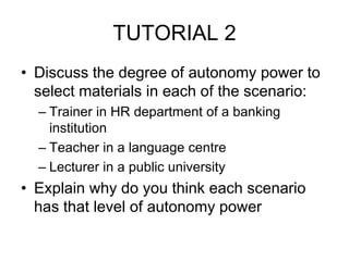 TUTORIAL 2
• Discuss the degree of autonomy power to
select materials in each of the scenario:
– Trainer in HR department of a banking
institution
– Teacher in a language centre
– Lecturer in a public university
• Explain why do you think each scenario
has that level of autonomy power
 