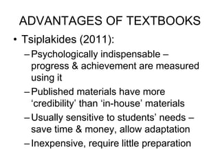 ADVANTAGES OF TEXTBOOKS
• Tsiplakides (2011):
–Psychologically indispensable –
progress & achievement are measured
using it
–Published materials have more
‘credibility’ than ‘in-house’ materials
–Usually sensitive to students’ needs –
save time & money, allow adaptation
–Inexpensive, require little preparation
 