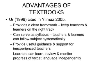 ADVANTAGES OF
TEXTBOOKS
• Ur (1996) cited in Yilmaz 2005:
– Provides a clear framework – keep teachers &
learners on the right track
– Can serve as syllabus – teachers & learners
can follow subject systematically
– Provide useful guidance & support for
inexperienced teachers
– Learners can learn, review & monitor
progress of target language independently
 