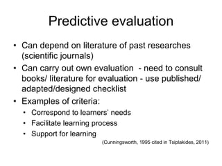 Predictive evaluation
• Can depend on literature of past researches
(scientific journals)
• Can carry out own evaluation - need to consult
books/ literature for evaluation - use published/
adapted/designed checklist
• Examples of criteria:
• Correspond to learners’ needs
• Facilitate learning process
• Support for learning
(Cunningsworth, 1995 cited in Tsiplakides, 2011)
 
