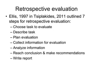 Retrospective evaluation
• Ellis, 1997 in Tsiplakides, 2011 outlined 7
steps for retrospective evaluation:
– Choose task to evaluate
– Describe task
– Plan evaluation
– Collect information for evaluation
– Analyze information
– Reach conclusion & make recommendations
– Write report
 