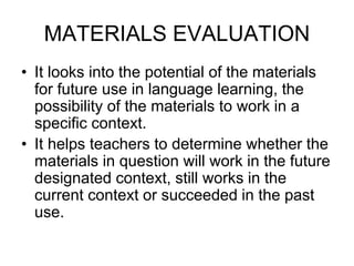MATERIALS EVALUATION
• It looks into the potential of the materials
for future use in language learning, the
possibility of the materials to work in a
specific context.
• It helps teachers to determine whether the
materials in question will work in the future
designated context, still works in the
current context or succeeded in the past
use.
 