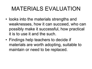 MATERIALS EVALUATION
• looks into the materials strengths and
weaknesses, how it can succeed, who can
possibly make it successful, how practical
it is to use it and the such.
• Findings help teachers to decide if
materials are worth adopting, suitable to
maintain or need to be replaced.
 