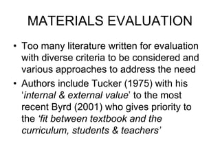 MATERIALS EVALUATION
• Too many literature written for evaluation
with diverse criteria to be considered and
various approaches to address the need
• Authors include Tucker (1975) with his
‘internal & external value’ to the most
recent Byrd (2001) who gives priority to
the ‘fit between textbook and the
curriculum, students & teachers’
 