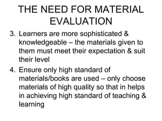 THE NEED FOR MATERIAL
EVALUATION
3. Learners are more sophisticated &
knowledgeable – the materials given to
them must meet their expectation & suit
their level
4. Ensure only high standard of
materials/books are used – only choose
materials of high quality so that in helps
in achieving high standard of teaching &
learning
 