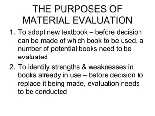THE PURPOSES OF
MATERIAL EVALUATION
1. To adopt new textbook – before decision
can be made of which book to be used, a
number of potential books need to be
evaluated
2. To identify strengths & weaknesses in
books already in use – before decision to
replace it being made, evaluation needs
to be conducted
 