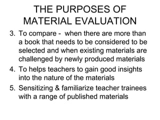 THE PURPOSES OF
MATERIAL EVALUATION
3. To compare - when there are more than
a book that needs to be considered to be
selected and when existing materials are
challenged by newly produced materials
4. To helps teachers to gain good insights
into the nature of the materials
5. Sensitizing & familiarize teacher trainees
with a range of published materials
 