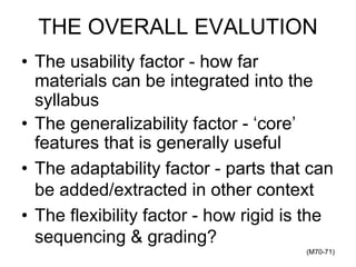 THE OVERALL EVALUTION
• The usability factor - how far
materials can be integrated into the
syllabus
• The generalizability factor - ‘core’
features that is generally useful
• The adaptability factor - parts that can
be added/extracted in other context
• The flexibility factor - how rigid is the
sequencing & grading?
(M70-71)
 