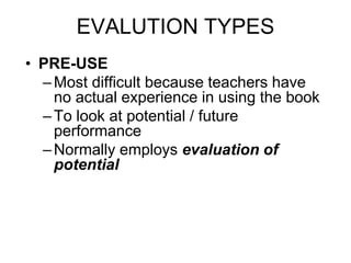 EVALUTION TYPES
• PRE-USE
–Most difficult because teachers have
no actual experience in using the book
–To look at potential / future
performance
–Normally employs evaluation of
potential
 