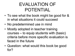 EVALUATION OF
POTENTIAL
• To see what the book might be good for &
in what situations it could succeed
• No predetermined use in mind
• Mostly adopted in teacher training
courses – to equip students with (basic)
criteria before more specific evaluation is
faced in the future
• Question: what would this book be good
for?
 