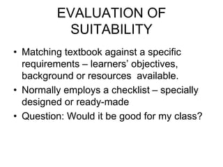 EVALUATION OF
SUITABILITY
• Matching textbook against a specific
requirements – learners’ objectives,
background or resources available.
• Normally employs a checklist – specially
designed or ready-made
• Question: Would it be good for my class?
 