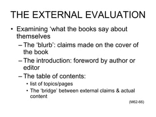 THE EXTERNAL EVALUATION
• Examining ‘what the books say about
themselves
– The ‘blurb’: claims made on the cover of
the book
– The introduction: foreword by author or
editor
– The table of contents:
• list of topics/pages
• The ‘bridge’ between external claims & actual
content
(M62-66)
 