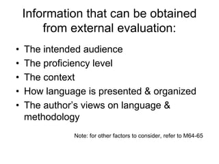 Information that can be obtained
from external evaluation:
• The intended audience
• The proficiency level
• The context
• How language is presented & organized
• The author’s views on language &
methodology
Note: for other factors to consider, refer to M64-65
 