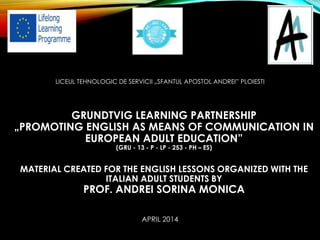 LICEUL TEHNOLOGIC DE SERVICII „SFANTUL APOSTOL ANDREI” PLOIESTI
GRUNDTVIG LEARNING PARTNERSHIP
„PROMOTING ENGLISH AS MEANS OF COMMUNICATION IN
EUROPEAN ADULT EDUCATION”
(GRU - 13 - P - LP - 253 - PH – ES)
MATERIAL CREATED FOR THE ENGLISH LESSONS ORGANIZED WITH THE
ITALIAN ADULT STUDENTS BY
PROF. ANDREI SORINA MONICA
APRIL 2014
 