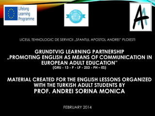 LICEUL TEHNOLOGIC DE SERVICII „SFANTUL APOSTOL ANDREI” PLOIESTI
GRUNDTVIG LEARNING PARTNERSHIP
„PROMOTING ENGLISH AS MEANS OF COMMUNICATION IN
EUROPEAN ADULT EDUCATION”
(GRU - 13 - P - LP - 253 - PH – ES)
MATERIAL CREATED FOR THE ENGLISH LESSONS ORGANIZED
WITH THE TURKISH ADULT STUDENTS BY
PROF. ANDREI SORINA MONICA
FEBRUARY 2014
 