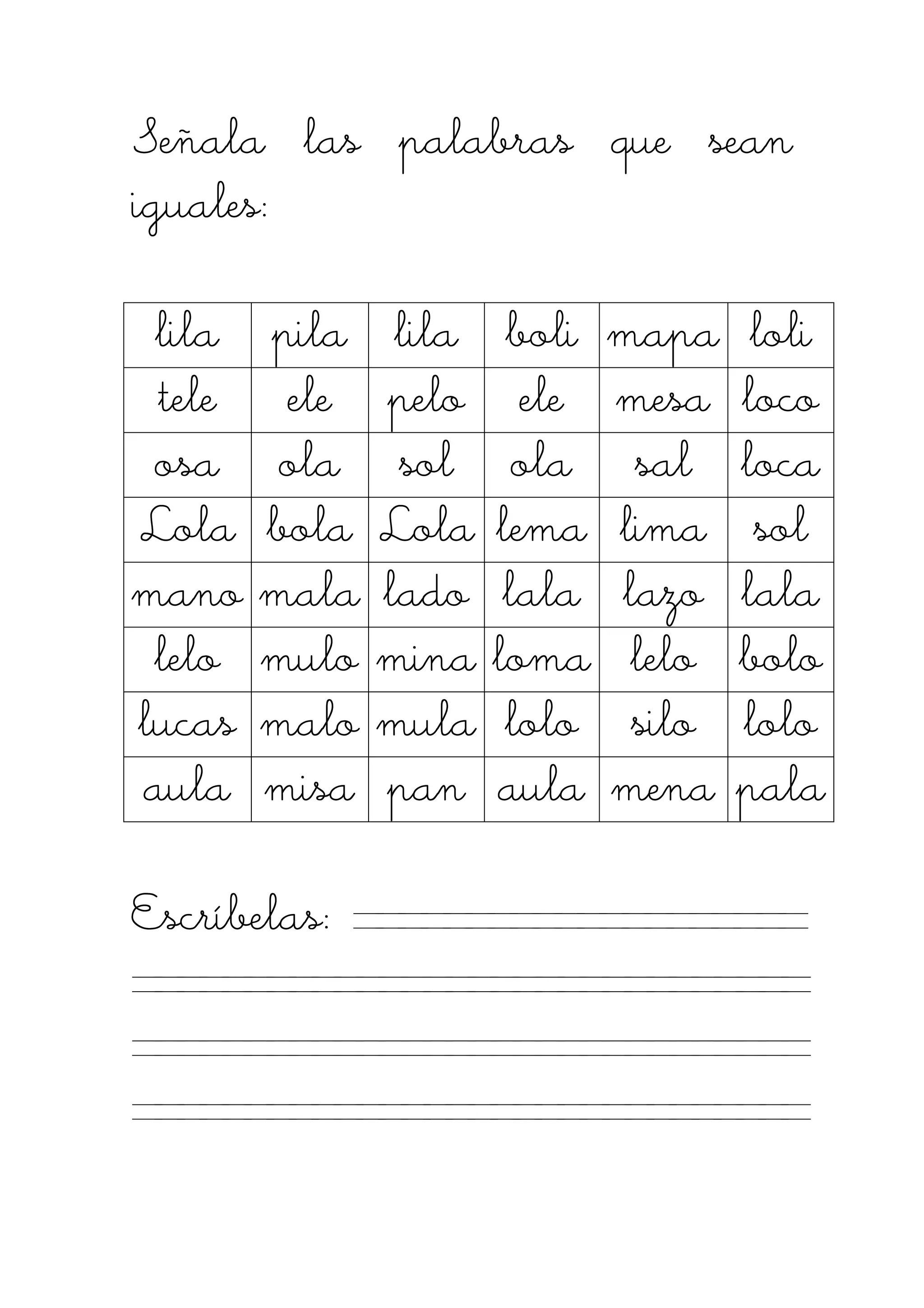 Señala las palabras que seanSeñala las palabras que seanSeñala las palabras que seanSeñala las palabras que sean
iguales:iguales:iguales:iguales:
lilalilalilalila pilapilapilapila lillillillilaaaa boliboliboliboli mapamapamapamapa loliloliloliloli
teleteleteletele eleeleeleele pelopelopelopelo eleeleeleele mesamesamesamesa locolocolocoloco
osaosaosaosa olaolaolaola solsolsolsol olaolaolaola salsalsalsal localocalocaloca
LolaLolaLolaLola bolabolabolabola LolaLolaLolaLola lemalemalemalema limalimalimalima solsolsolsol
manomanomanomano malamalamalamala ladoladoladolado lalalalalalalala lazolazolazolazo lalalalalalalala
lelolelolelolelo mulomulomulomulo minaminaminamina lomalomalomaloma lelolelolelolelo bolobolobolobolo
lucaslucaslucaslucas malomalomalomalo mulamulamulamula lolololololololo silosilosilosilo lolololololololo
aulaaulaaulaaula misamisamisamisa panpanpanpan aulaaulaaulaaula menamenamenamena palapalapalapala
EscríEscríEscríEscríbelas:belas:belas:belas:
 